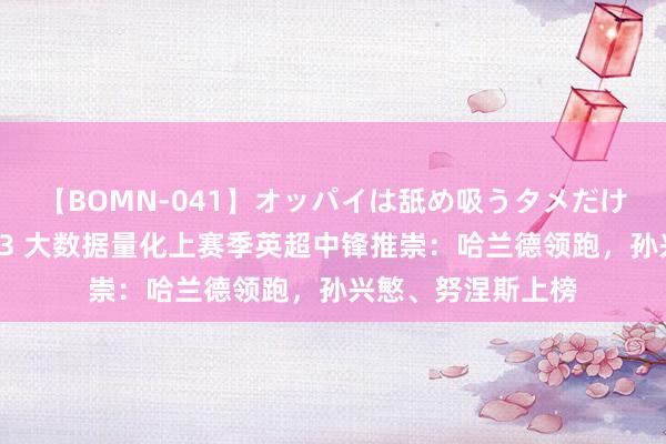 【BOMN-041】オッパイは舐め吸うタメだけに存在する4時間3 大数据量化上赛季英超中锋推崇：哈兰德领跑，孙兴慜、努涅斯上榜