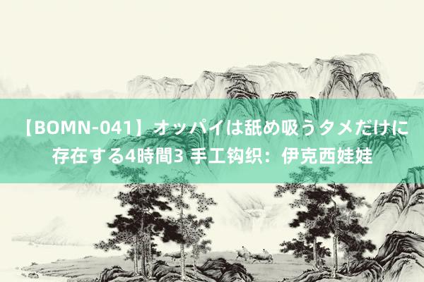 【BOMN-041】オッパイは舐め吸うタメだけに存在する4時間3 手工钩织：伊克西娃娃