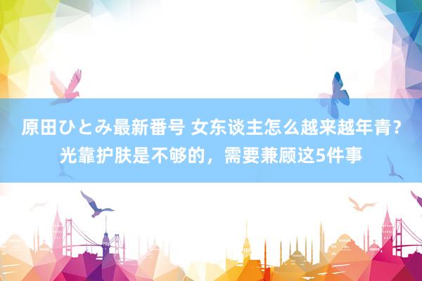 原田ひとみ最新番号 女东谈主怎么越来越年青？光靠护肤是不够的，需要兼顾这5件事