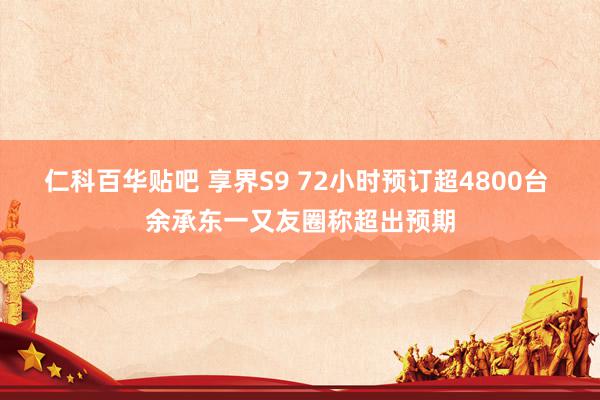 仁科百华贴吧 享界S9 72小时预订超4800台 余承东一又友圈称超出预期