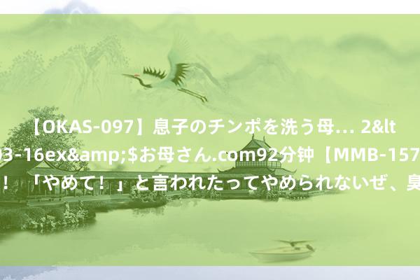 【OKAS-097】息子のチンポを洗う母… 2</a>2012-03-16ex&$お母さん.com92分钟【MMB-157】えげつない顔射！！！ 「やめて！」と言われたってやめられないぜ、臭くて粘っこいザーメンを可愛いお顔にぶっかけろ！ 极氪将于8月13日举办新品发布会 发布新款001和007