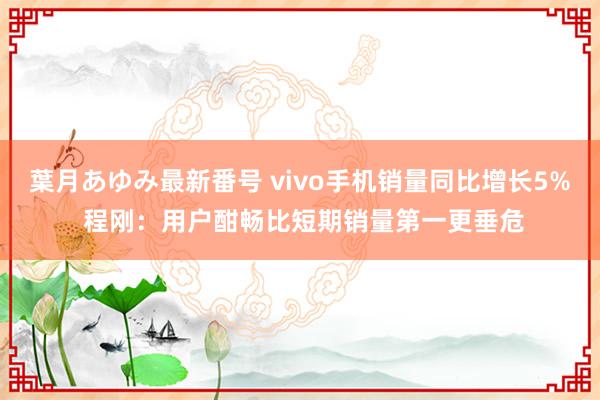 葉月あゆみ最新番号 vivo手机销量同比增长5% 程刚：用户酣畅比短期销量第一更垂危