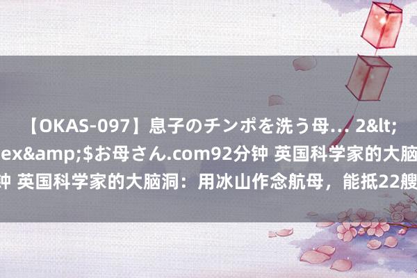 【OKAS-097】息子のチンポを洗う母… 2</a>2012-03-16ex&$お母さん.com92分钟 英国科学家的大脑洞：用冰山作念航母，能抵22艘尼米兹级航母