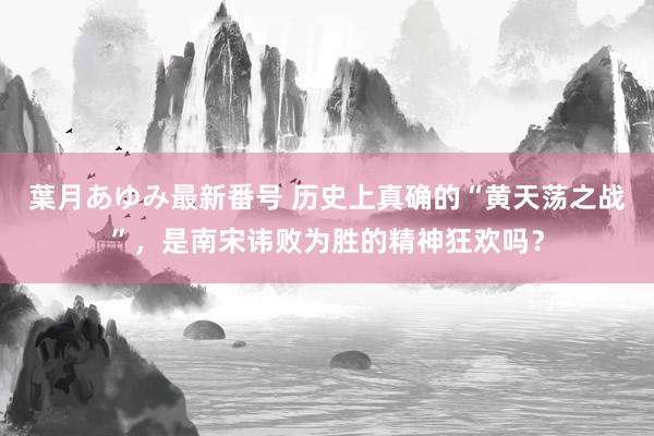 葉月あゆみ最新番号 历史上真确的“黄天荡之战”，是南宋讳败为胜的精神狂欢吗？