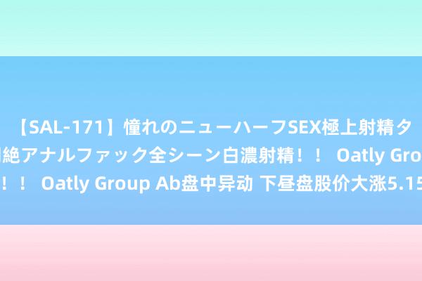 【SAL-171】憧れのニューハーフSEX極上射精タイム イキまくり快感悶絶アナルファック全シーン白濃射精！！ Oatly Group Ab盘中异动 下昼盘股价大涨5.15%