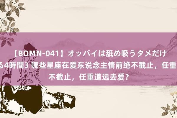 【BOMN-041】オッパイは舐め吸うタメだけに存在する4時間3 哪些星座在爱东说念主情前绝不截止，任重道远去爱？