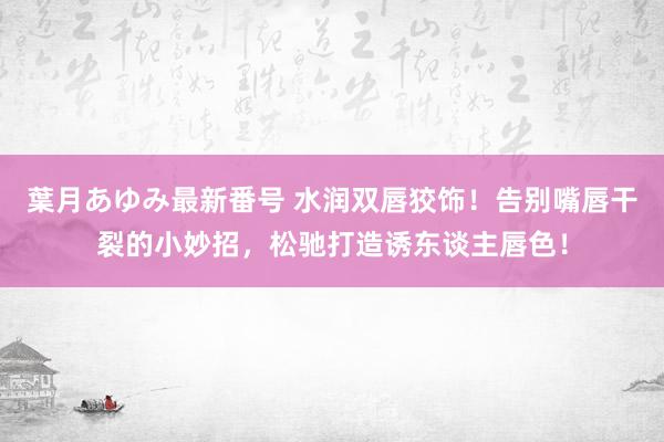 葉月あゆみ最新番号 水润双唇狡饰！告别嘴唇干裂的小妙招，松驰打造诱东谈主唇色！