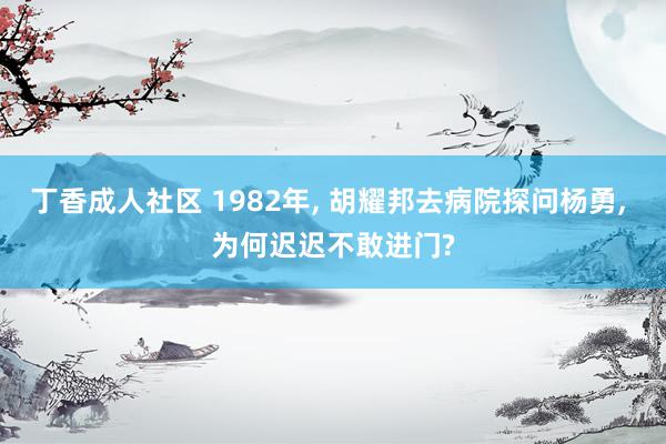 丁香成人社区 1982年, 胡耀邦去病院探问杨勇, 为何迟迟不敢进门?