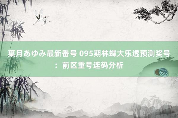 葉月あゆみ最新番号 095期林蝶大乐透预测奖号：前区重号连码分析