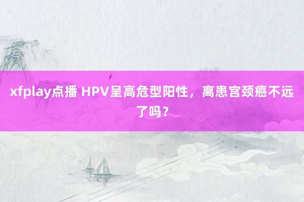 xfplay点播 HPV呈高危型阳性，离患宫颈癌不远了吗？