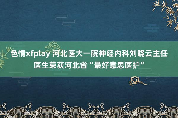 色情xfplay 河北医大一院神经内科刘晓云主任医生荣获河北省“最好意思医护”