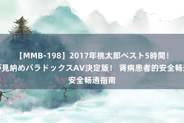 【MMB-198】2017年桃太郎ベスト5時間！これが見納めパラドックスAV決定版！ 肾病患者的安全畅通指南