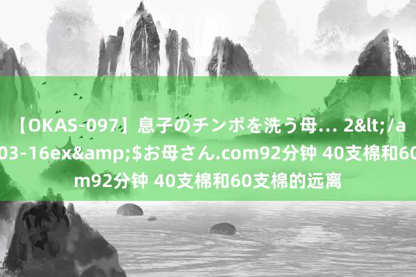 【OKAS-097】息子のチンポを洗う母… 2</a>2012-03-16ex&$お母さん.com92分钟 40支棉和60支棉的远离