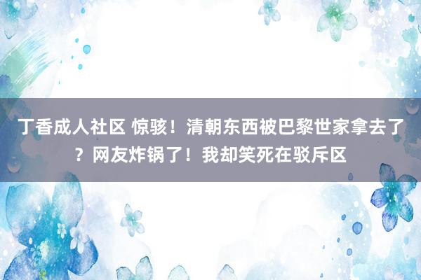 丁香成人社区 惊骇！清朝东西被巴黎世家拿去了？网友炸锅了！我却笑死在驳斥区