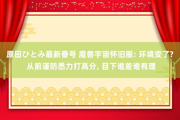 原田ひとみ最新番号 魔兽宇宙怀旧服: 环境变了? 从前谨防悉力打高分, 目下谁差谁有理