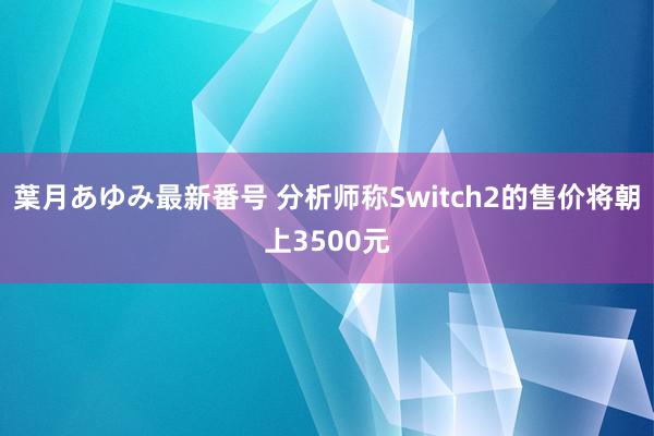 葉月あゆみ最新番号 分析师称Switch2的售价将朝上3500元