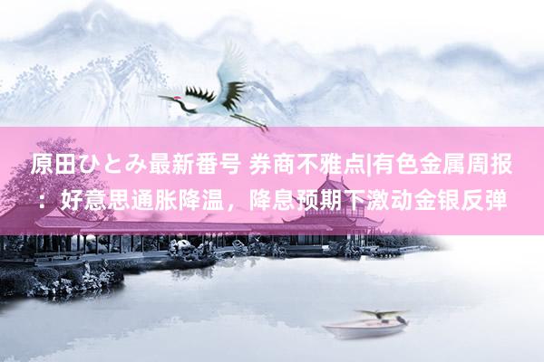 原田ひとみ最新番号 券商不雅点|有色金属周报：好意思通胀降温，降息预期下激动金银反弹