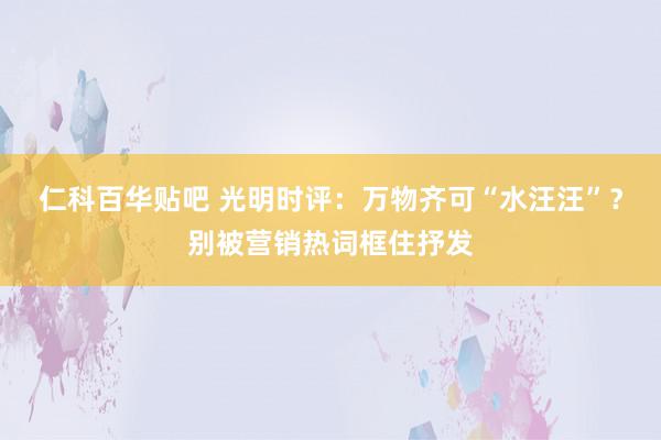 仁科百华贴吧 光明时评：万物齐可“水汪汪”？别被营销热词框住抒发