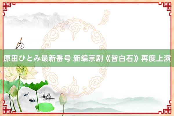 原田ひとみ最新番号 新编京剧《皆白石》再度上演