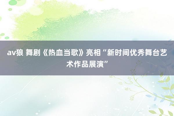 av狼 舞剧《热血当歌》亮相“新时间优秀舞台艺术作品展演”