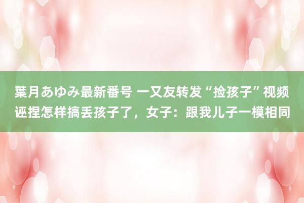 葉月あゆみ最新番号 一又友转发“捡孩子”视频诬捏怎样搞丢孩子了，女子：跟我儿子一模相同