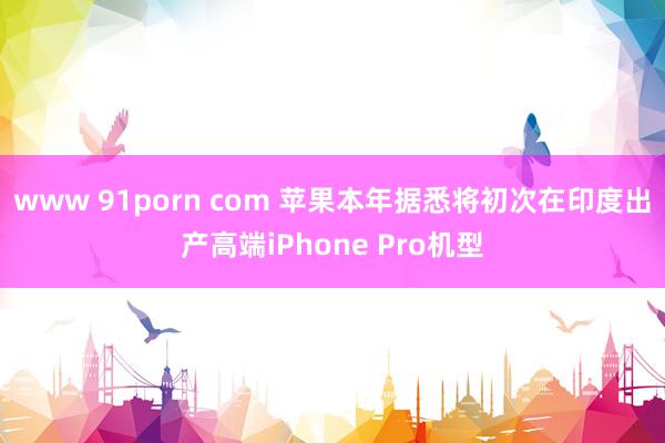 www 91porn com 苹果本年据悉将初次在印度出产高端iPhone Pro机型