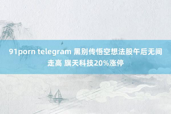 91porn telegram 黑别传悟空想法股午后无间走高 旗天科技20%涨停