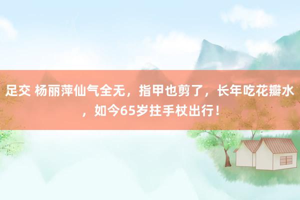 足交 杨丽萍仙气全无，指甲也剪了，长年吃花瓣水，如今65岁拄手杖出行！