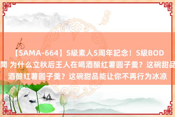 【SAMA-664】S級素人5周年記念！S級BODY中出しBEST30 8時間 为什么立秋后王人在喝酒酿红薯圆子羹？这碗甜品能让你不再行为冰凉