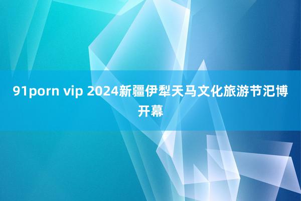 91porn vip 2024新疆伊犁天马文化旅游节汜博开幕