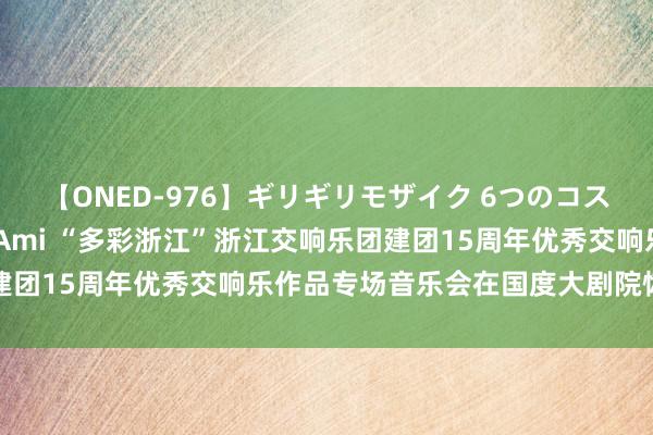 【ONED-976】ギリギリモザイク 6つのコスチュームでパコパコ！ Ami “多彩浙江”浙江交响乐团建团15周年优秀交响乐作品专场音乐会在国度大剧院恢弘奏响