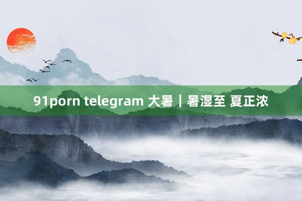 91porn telegram 大暑｜暑湿至 夏正浓