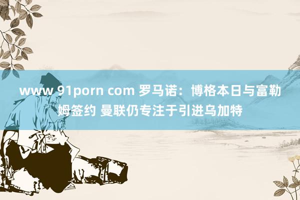 www 91porn com 罗马诺：博格本日与富勒姆签约 曼联仍专注于引进乌加特