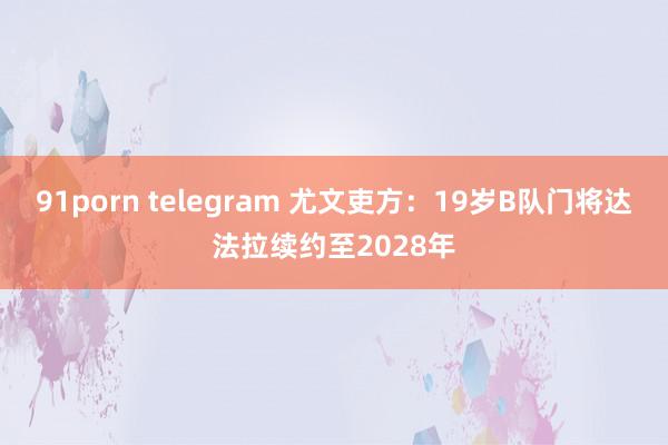 91porn telegram 尤文吏方：19岁B队门将达法拉续约至2028年