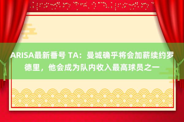 ARISA最新番号 TA：曼城确乎将会加薪续约罗德里，他会成为队内收入最高球员之一