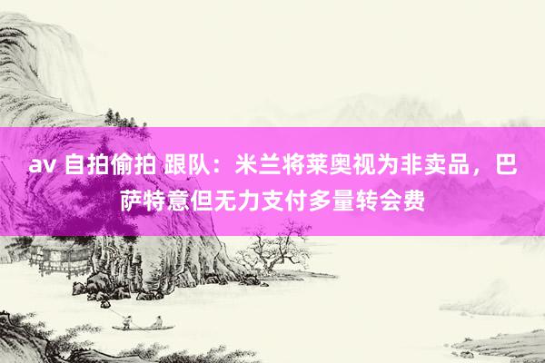 av 自拍偷拍 跟队：米兰将莱奥视为非卖品，巴萨特意但无力支付多量转会费