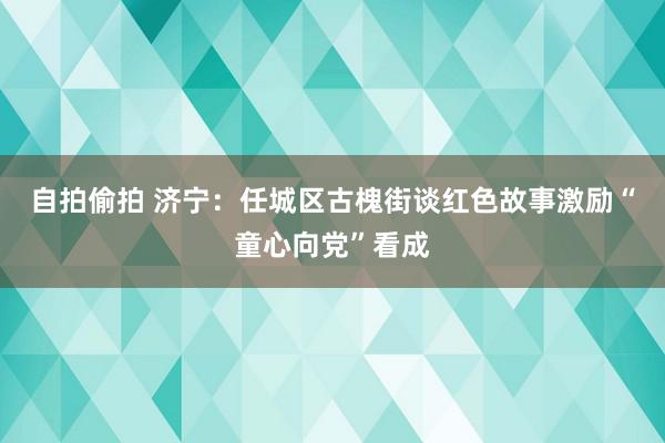 自拍偷拍 济宁：任城区古槐街谈红色故事激励“童心向党”看成