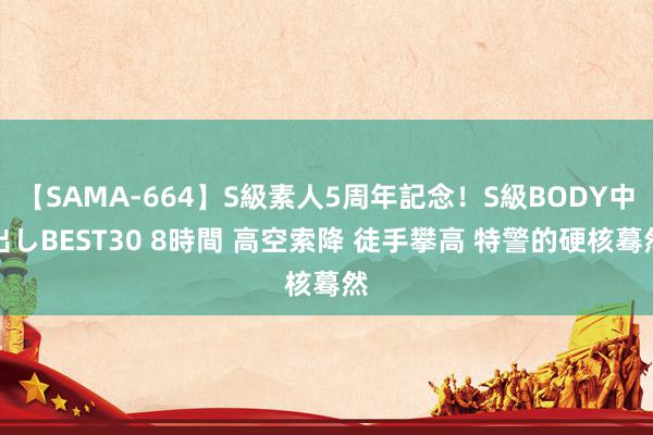 【SAMA-664】S級素人5周年記念！S級BODY中出しBEST30 8時間 高空索降 徒手攀高 特警的硬核蓦然