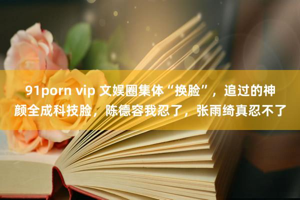 91porn vip 文娱圈集体“换脸”，追过的神颜全成科技脸，陈德容我忍了，张雨绮真忍不了