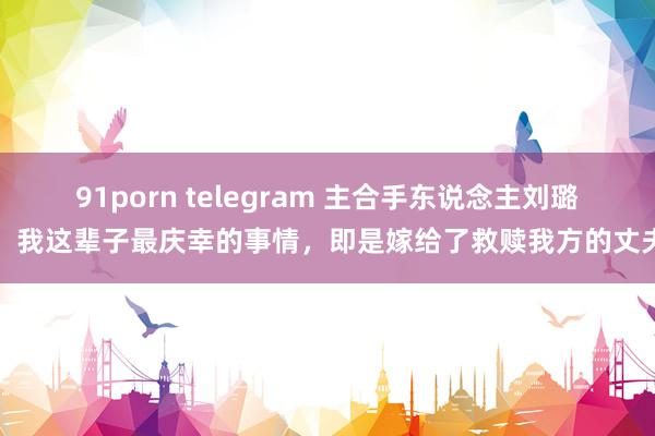 91porn telegram 主合手东说念主刘璐：我这辈子最庆幸的事情，即是嫁给了救赎我方的丈夫