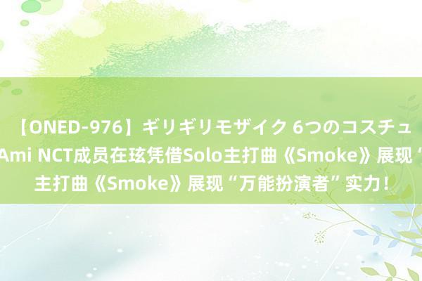 【ONED-976】ギリギリモザイク 6つのコスチュームでパコパコ！ Ami NCT成员在玹凭借Solo主打曲《Smoke》展现“万能扮演者”实力！