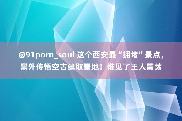 @91porn_soul 这个西安最“拥堵”景点，黑外传悟空古建取景地！谁见了王人震荡