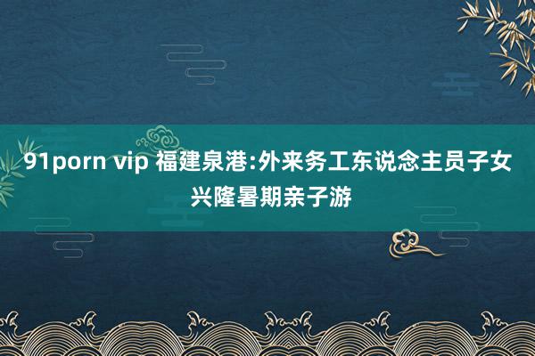 91porn vip 福建泉港:外来务工东说念主员子女 兴隆暑期亲子游