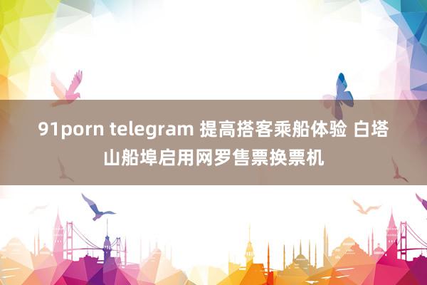 91porn telegram 提高搭客乘船体验 白塔山船埠启用网罗售票换票机