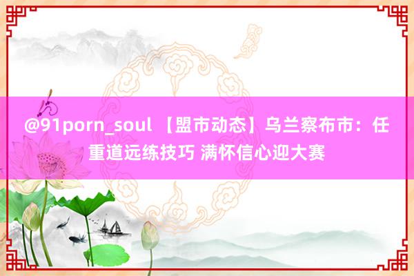 @91porn_soul 【盟市动态】乌兰察布市：任重道远练技巧 满怀信心迎大赛