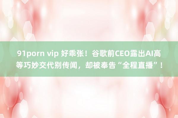 91porn vip 好乖张！谷歌前CEO露出AI高等巧妙交代别传闻，却被奉告“全程直播”！