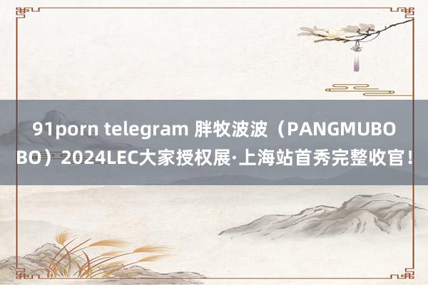 91porn telegram 胖牧波波（PANGMUBOBO）2024LEC大家授权展·上海站首秀完整收官！