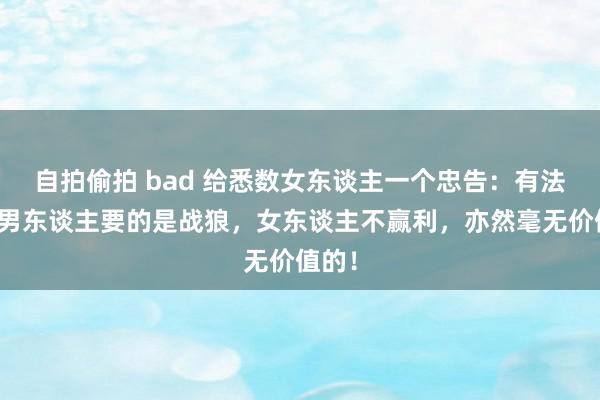 自拍偷拍 bad 给悉数女东谈主一个忠告：有法子的男东谈主要的是战狼，女东谈主不赢利，亦然毫无价值的！