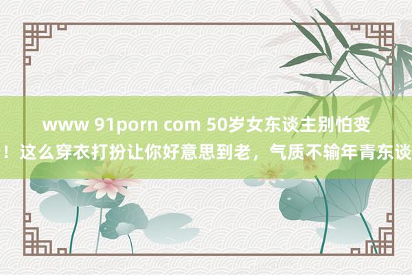 www 91porn com 50岁女东谈主别怕变老！这么穿衣打扮让你好意思到老，气质不输年青东谈主