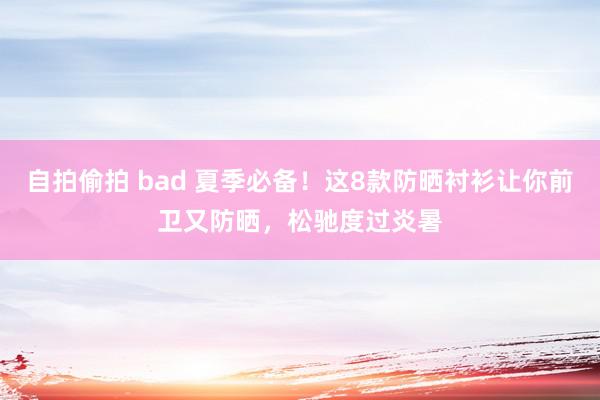 自拍偷拍 bad 夏季必备！这8款防晒衬衫让你前卫又防晒，松驰度过炎暑